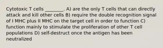 Cytotoxic T cells ________. A) are the only T cells that can directly attack and kill other cells B) require the double recognition signal of I MHC plus II MHC on the target cell in order to function C) function mainly to stimulate the proliferation of other T cell populations D) self-destruct once the antigen has been neutralized