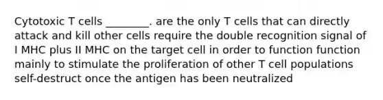 Cytotoxic T cells ________. are the only T cells that can directly attack and kill other cells require the double recognition signal of I MHC plus II MHC on the target cell in order to function function mainly to stimulate the proliferation of other T cell populations self-destruct once the antigen has been neutralized