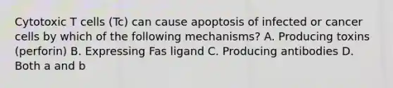 Cytotoxic T cells (Tc) can cause apoptosis of infected or cancer cells by which of the following mechanisms? A. Producing toxins (perforin) B. Expressing Fas ligand C. Producing antibodies D. Both a and b