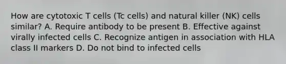 How are cytotoxic T cells (Tc cells) and natural killer (NK) cells similar? A. Require antibody to be present B. Effective against virally infected cells C. Recognize antigen in association with HLA class II markers D. Do not bind to infected cells