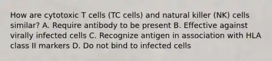 How are cytotoxic T cells (TC cells) and natural killer (NK) cells similar? A. Require antibody to be present B. Effective against virally infected cells C. Recognize antigen in association with HLA class II markers D. Do not bind to infected cells