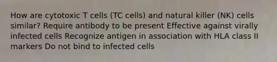 How are cytotoxic T cells (TC cells) and natural killer (NK) cells similar? Require antibody to be present Effective against virally infected cells Recognize antigen in association with HLA class II markers Do not bind to infected cells