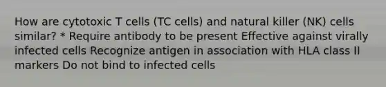 How are cytotoxic T cells (TC cells) and natural killer (NK) cells similar? * Require antibody to be present Effective against virally infected cells Recognize antigen in association with HLA class II markers Do not bind to infected cells