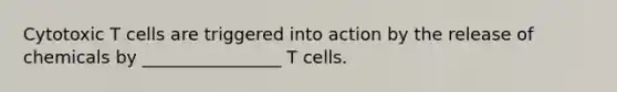 Cytotoxic T cells are triggered into action by the release of chemicals by ________________ T cells.