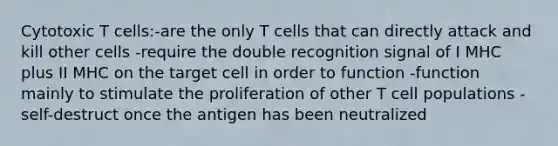 Cytotoxic T cells:-are the only T cells that can directly attack and kill other cells -require the double recognition signal of I MHC plus II MHC on the target cell in order to function -function mainly to stimulate the proliferation of other T cell populations -self-destruct once the antigen has been neutralized