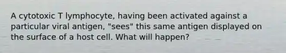 A cytotoxic T lymphocyte, having been activated against a particular viral antigen, "sees" this same antigen displayed on the surface of a host cell. What will happen?