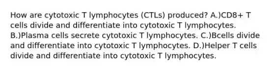 How are cytotoxic T lymphocytes (CTLs) produced? A.)CD8+ T cells divide and differentiate into cytotoxic T lymphocytes. B.)Plasma cells secrete cytotoxic T lymphocytes. C.)Bcells divide and differentiate into cytotoxic T lymphocytes. D.)Helper T cells divide and differentiate into cytotoxic T lymphocytes.