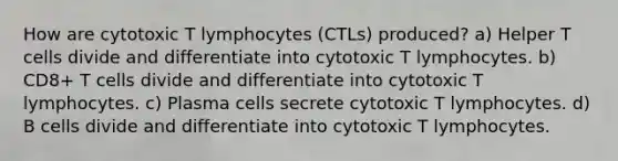 How are cytotoxic T lymphocytes (CTLs) produced? a) Helper T cells divide and differentiate into cytotoxic T lymphocytes. b) CD8+ T cells divide and differentiate into cytotoxic T lymphocytes. c) Plasma cells secrete cytotoxic T lymphocytes. d) B cells divide and differentiate into cytotoxic T lymphocytes.