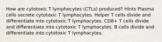 How are cytotoxic T lymphocytes (CTLs) produced? Hints Plasma cells secrete cytotoxic T lymphocytes. Helper T cells divide and differentiate into cytotoxic T lymphocytes. CD8+ T cells divide and differentiate into cytotoxic T lymphocytes. B cells divide and differentiate into cytotoxic T lymphocytes.