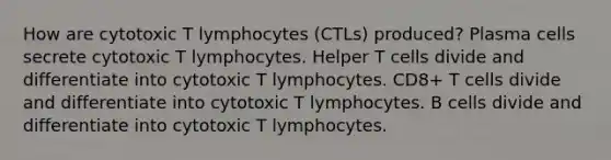 How are cytotoxic T lymphocytes (CTLs) produced? Plasma cells secrete cytotoxic T lymphocytes. Helper T cells divide and differentiate into cytotoxic T lymphocytes. CD8+ T cells divide and differentiate into cytotoxic T lymphocytes. B cells divide and differentiate into cytotoxic T lymphocytes.