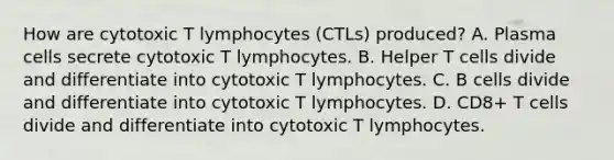 How are cytotoxic T lymphocytes (CTLs) produced? A. Plasma cells secrete cytotoxic T lymphocytes. B. Helper T cells divide and differentiate into cytotoxic T lymphocytes. C. B cells divide and differentiate into cytotoxic T lymphocytes. D. CD8+ T cells divide and differentiate into cytotoxic T lymphocytes.