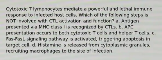 Cytotoxic T lymphocytes mediate a powerful and lethal immune response to infected host cells. Which of the following steps is NOT involved with CTL activation and function? a. Antigen presented via MHC class I is recognized by CTLs. b. APC presentation occurs to both cytotoxic T cells and helper T cells. c. Fas-FasL signaling pathway is activated, triggering apoptosis in target cell. d. Histamine is released from cytoplasmic granules, recruiting macrophages to the site of infection.