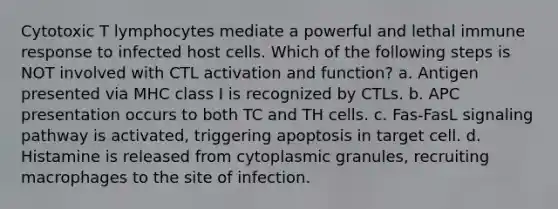 Cytotoxic T lymphocytes mediate a powerful and lethal immune response to infected host cells. Which of the following steps is NOT involved with CTL activation and function? a. Antigen presented via MHC class I is recognized by CTLs. b. APC presentation occurs to both TC and TH cells. c. Fas-FasL signaling pathway is activated, triggering apoptosis in target cell. d. Histamine is released from cytoplasmic granules, recruiting macrophages to the site of infection.