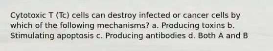 Cytotoxic T (Tc) cells can destroy infected or cancer cells by which of the following mechanisms? a. Producing toxins b. Stimulating apoptosis c. Producing antibodies d. Both A and B