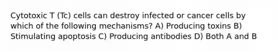 Cytotoxic T (Tc) cells can destroy infected or cancer cells by which of the following mechanisms? A) Producing toxins B) Stimulating apoptosis C) Producing antibodies D) Both A and B