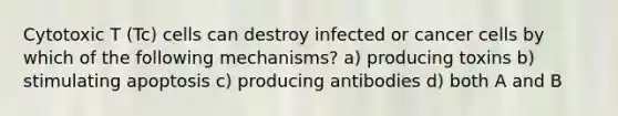 Cytotoxic T (Tc) cells can destroy infected or cancer cells by which of the following mechanisms? a) producing toxins b) stimulating apoptosis c) producing antibodies d) both A and B