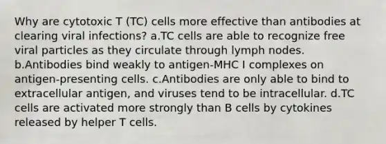 Why are cytotoxic T (TC) cells more effective than antibodies at clearing viral infections? a.TC cells are able to recognize free viral particles as they circulate through lymph nodes. b.Antibodies bind weakly to antigen-MHC I complexes on antigen-presenting cells. c.Antibodies are only able to bind to extracellular antigen, and viruses tend to be intracellular. d.TC cells are activated more strongly than B cells by cytokines released by helper T cells.