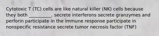 Cytotoxic T (TC) cells are like natural killer (NK) cells because they both __________. secrete interferons secrete granzymes and perforin participate in the <a href='https://www.questionai.com/knowledge/krhPdp6cmU-immune-response' class='anchor-knowledge'>immune response</a> participate in nonspecific resistance secrete tumor necrosis factor (TNF)