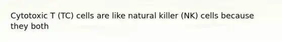 Cytotoxic T (TC) cells are like natural killer (NK) cells because they both