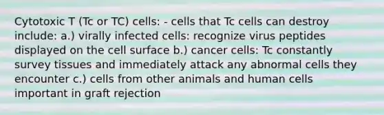 Cytotoxic T (Tc or TC) cells: - cells that Tc cells can destroy include: a.) virally infected cells: recognize virus peptides displayed on the cell surface b.) cancer cells: Tc constantly survey tissues and immediately attack any abnormal cells they encounter c.) cells from other animals and human cells important in graft rejection