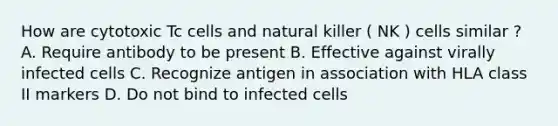 How are cytotoxic Tc cells and natural killer ( NK ) cells similar ? A. Require antibody to be present B. Effective against virally infected cells C. Recognize antigen in association with HLA class II markers D. Do not bind to infected cells