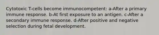 Cytotoxic T-cells become immunocompetent: a-After a primary immune response. b-At first exposure to an antigen. c-After a secondary immune response. d-After positive and negative selection during fetal development.