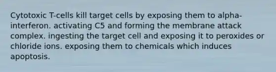 Cytotoxic T-cells kill target cells by exposing them to alpha-interferon. activating C5 and forming the membrane attack complex. ingesting the target cell and exposing it to peroxides or chloride ions. exposing them to chemicals which induces apoptosis.