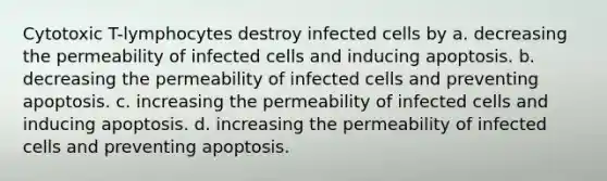 Cytotoxic T-lymphocytes destroy infected cells by a. decreasing the permeability of infected cells and inducing apoptosis. b. decreasing the permeability of infected cells and preventing apoptosis. c. increasing the permeability of infected cells and inducing apoptosis. d. increasing the permeability of infected cells and preventing apoptosis.