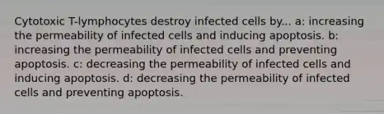 Cytotoxic T-lymphocytes destroy infected cells by... a: increasing the permeability of infected cells and inducing apoptosis. b: increasing the permeability of infected cells and preventing apoptosis. c: decreasing the permeability of infected cells and inducing apoptosis. d: decreasing the permeability of infected cells and preventing apoptosis.