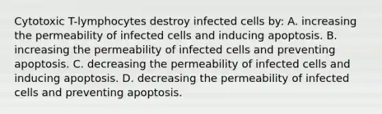 Cytotoxic T-lymphocytes destroy infected cells by: A. increasing the permeability of infected cells and inducing apoptosis. B. increasing the permeability of infected cells and preventing apoptosis. C. decreasing the permeability of infected cells and inducing apoptosis. D. decreasing the permeability of infected cells and preventing apoptosis.