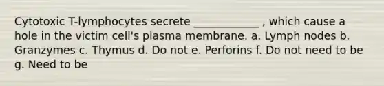 Cytotoxic T-lymphocytes secrete ____________ , which cause a hole in the victim cell's plasma membrane. a. Lymph nodes b. Granzymes c. Thymus d. Do not e. Perforins f. Do not need to be g. Need to be