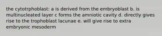 the cytotrphoblast: a is derived from the embryoblast b. is multinucleated layer c forms the amniotic cavity d. directly gives rise to the trophoblast lacunae e. will give rise to extra embryonic mesoderm