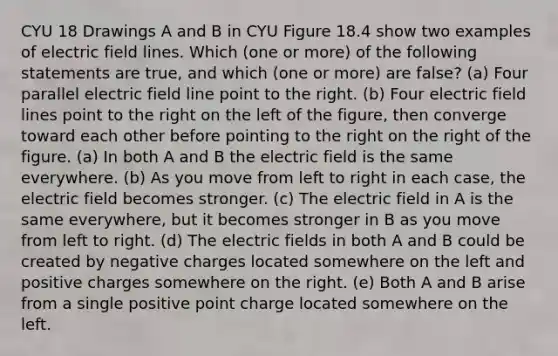 CYU 18 Drawings A and B in CYU Figure 18.4 show two examples of electric field lines. Which (one or more) of the following statements are true, and which (one or more) are false? (a) Four parallel electric field line point to the right. (b) Four electric field lines point to the right on the left of the figure, then converge toward each other before pointing to the right on the right of the figure. (a) In both A and B the electric field is the same everywhere. (b) As you move from left to right in each case, the electric field becomes stronger. (c) The electric field in A is the same everywhere, but it becomes stronger in B as you move from left to right. (d) The electric fields in both A and B could be created by negative charges located somewhere on the left and positive charges somewhere on the right. (e) Both A and B arise from a single positive point charge located somewhere on the left.