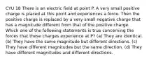 CYU 18 There is an electric field at point P. A very small positive charge is placed at this point and experiences a force. Then the positive charge is replaced by a very small negative charge that has a magnitude different from that of the positive charge. Which one of the following statements is true concerning the forces that these charges experience at P? (a) They are identical. (b) They have the same magnitude but different directions. (c) They have different magnitudes but the same direction. (d) They have different magnitudes and different directions.