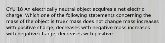 CYU 18 An electrically neutral object acquires a net electric charge. Which one of the following statements concerning the mass of the object is true? mass does not change mass increases with positive charge, decreases with negative mass increases with negative charge, decreases with positive