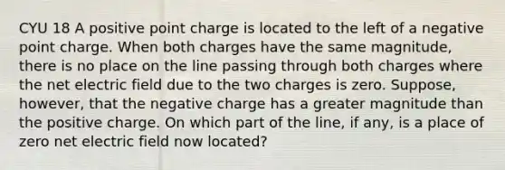 CYU 18 A positive point charge is located to the left of a negative point charge. When both charges have the same magnitude, there is no place on the line passing through both charges where the net electric field due to the two charges is zero. Suppose, however, that the negative charge has a greater magnitude than the positive charge. On which part of the line, if any, is a place of zero net electric field now located?