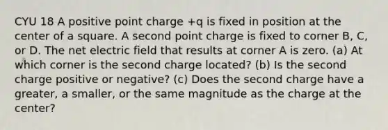 CYU 18 A positive point charge +q is fixed in position at the center of a square. A second point charge is fixed to corner B, C, or D. The net electric field that results at corner A is zero. (a) At which corner is the second charge located? (b) Is the second charge positive or negative? (c) Does the second charge have a greater, a smaller, or the same magnitude as the charge at the center?