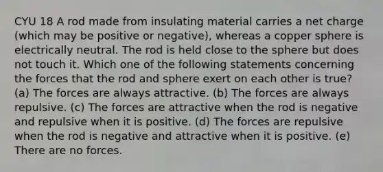 CYU 18 A rod made from insulating material carries a net charge (which may be positive or negative), whereas a copper sphere is electrically neutral. The rod is held close to the sphere but does not touch it. Which one of the following statements concerning the forces that the rod and sphere exert on each other is true? (a) The forces are always attractive. (b) The forces are always repulsive. (c) The forces are attractive when the rod is negative and repulsive when it is positive. (d) The forces are repulsive when the rod is negative and attractive when it is positive. (e) There are no forces.