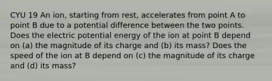 CYU 19 An ion, starting from rest, accelerates from point A to point B due to a potential difference between the two points. Does the electric potential energy of the ion at point B depend on (a) the magnitude of its charge and (b) its mass? Does the speed of the ion at B depend on (c) the magnitude of its charge and (d) its mass?