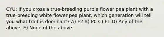 CYU: If you cross a true-breeding purple flower pea plant with a true-breeding white flower pea plant, which generation will tell you what trait is dominant? A) F2 B) P0 C) F1 D) Any of the above. E) None of the above.