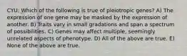 CYU: Which of the following is true of pleiotropic genes? A) The expression of one gene may be masked by the expression of another. B) Traits vary in small gradations and span a spectrum of possibilities. C) Genes may affect multiple, seemingly unrelated aspects of phenotype. D) All of the above are true. E) None of the above are true.