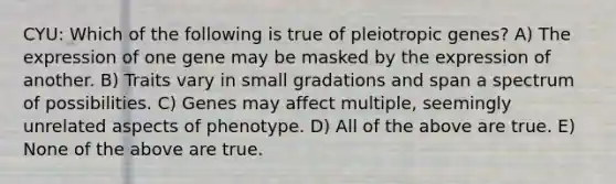 CYU: Which of the following is true of pleiotropic genes? A) The expression of one gene may be masked by the expression of another. B) Traits vary in small gradations and span a spectrum of possibilities. C) Genes may affect multiple, seemingly unrelated aspects of phenotype. D) All of the above are true. E) None of the above are true.