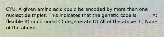 CYU: A given amino acid could be encoded by more than one nucleotide triplet. This indicates that the genetic code is _____. A) flexible B) multimodal C) degenerate D) All of the above. E) None of the above.