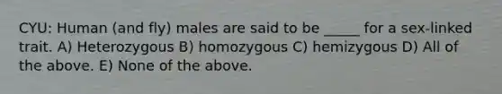 CYU: Human (and fly) males are said to be _____ for a sex-linked trait. A) Heterozygous B) homozygous C) hemizygous D) All of the above. E) None of the above.