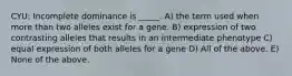 CYU: Incomplete dominance is _____. A) the term used when more than two alleles exist for a gene. B) expression of two contrasting alleles that results in an intermediate phenotype C) equal expression of both alleles for a gene D) All of the above. E) None of the above.