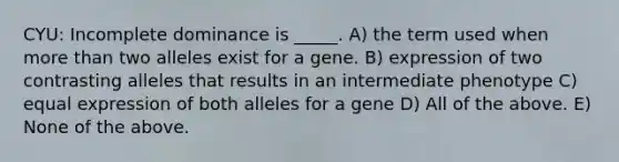 CYU: Incomplete dominance is _____. A) the term used when more than two alleles exist for a gene. B) expression of two contrasting alleles that results in an intermediate phenotype C) equal expression of both alleles for a gene D) All of the above. E) None of the above.