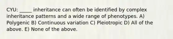 CYU: _____ inheritance can often be identified by complex <a href='https://www.questionai.com/knowledge/knmHDuZZrC-inheritance-patterns' class='anchor-knowledge'>inheritance patterns</a> and a wide range of phenotypes. A) Polygenic B) Continuous variation C) Pleiotropic D) All of the above. E) None of the above.