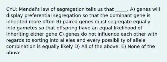 CYU: Mendel's law of segregation tells us that _____. A) genes will display preferential segregation so that the dominant gene is inherited more often B) paired genes must segregate equally into gametes so that offspring have an equal likelihood of inheriting either gene C) genes do not influence each other with regards to sorting into alleles and every possibility of allele combination is equally likely D) All of the above. E) None of the above.