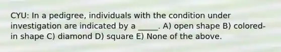 CYU: In a pedigree, individuals with the condition under investigation are indicated by a _____. A) <a href='https://www.questionai.com/knowledge/kgJw3o5fyS-open-shape' class='anchor-knowledge'>open shape</a> B) colored-in shape C) diamond D) square E) None of the above.