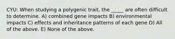 CYU: When studying a polygenic trait, the _____ are often difficult to determine. A) combined gene impacts B) environmental impacts C) effects and inheritance patterns of each gene D) All of the above. E) None of the above.